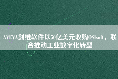 AVEVA劍維軟件以50億美元收購OSIsoft，聯(lián)合推動(dòng)工業(yè)數(shù)字化轉(zhuǎn)型
