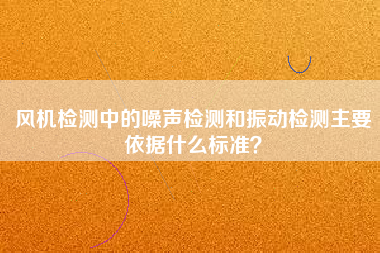 風機檢測中的噪聲檢測和振動檢測主要依據(jù)什么標準？