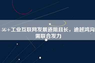 5G+工業(yè)互聯(lián)網發(fā)展道阻且長，逾越鴻溝需聯(lián)合發(fā)力