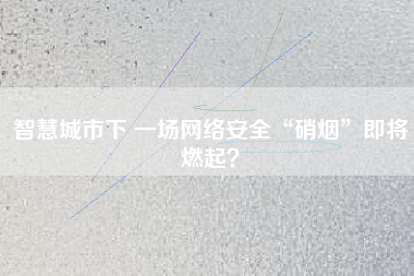智慧城市下 一場網(wǎng)絡(luò)安全“硝煙”即將燃起？