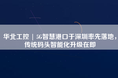 華北工控 | 5G智慧港口于深圳率先落地，傳統(tǒng)碼頭智能化升級(jí)在即