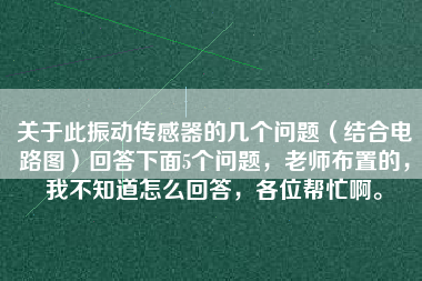 關(guān)于此振動傳感器的幾個問題（結(jié)合電路圖）回答下面5個問題，老師布置的，我不知道怎么回答，各位幫忙啊。